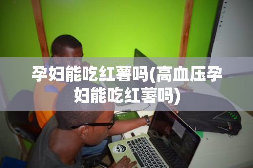 孕妇能吃红薯吗(高血压孕妇能吃红薯吗)