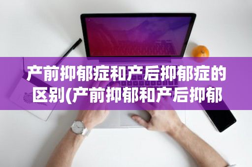 产前抑郁症和产后抑郁症的区别(产前抑郁和产后抑郁哪个严重)