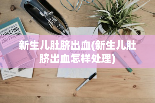 新生儿肚脐出血(新生儿肚脐出血怎样处理)