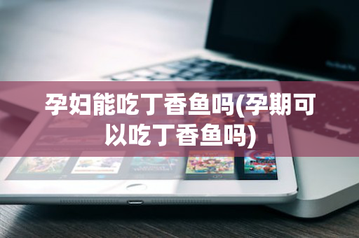 孕妇能吃丁香鱼吗(孕期可以吃丁香鱼吗)