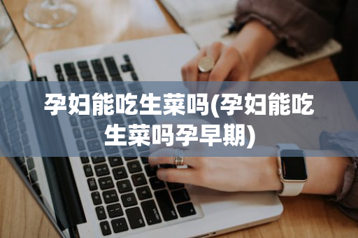 孕妇能吃生菜吗(孕妇能吃生菜吗孕早期)