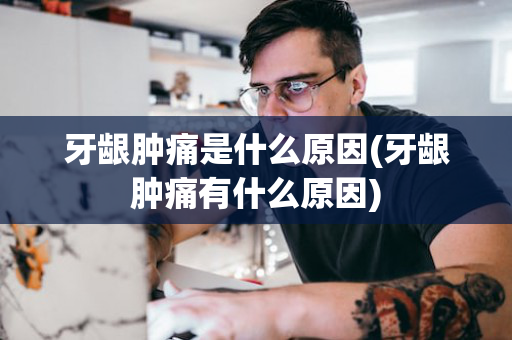 牙龈肿痛是什么原因(牙龈肿痛有什么原因)