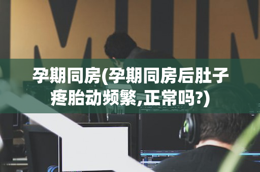 孕期同房(孕期同房后肚子疼胎动频繁,正常吗?)