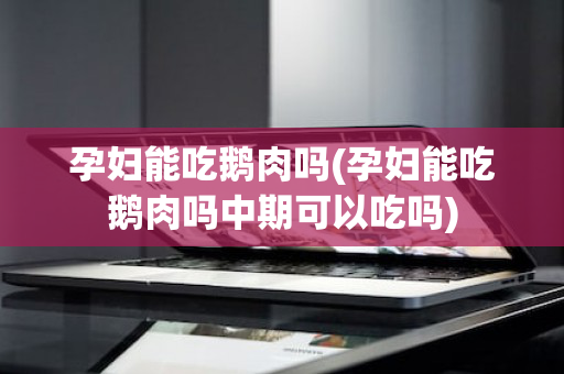 孕妇能吃鹅肉吗(孕妇能吃鹅肉吗中期可以吃吗)