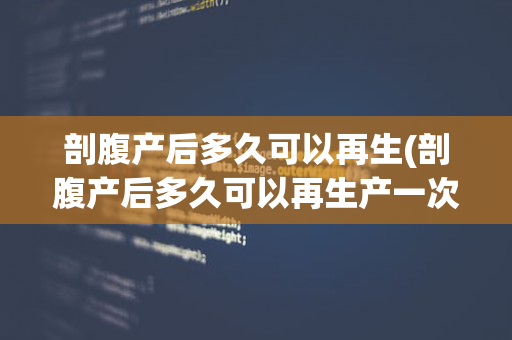 剖腹产后多久可以再生(剖腹产后多久可以再生产一次)