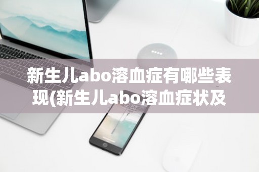 新生儿abo溶血症有哪些表现(新生儿abo溶血症状及表现)