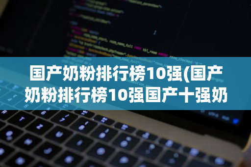 国产奶粉排行榜10强(国产奶粉排行榜10强国产十强奶粉)