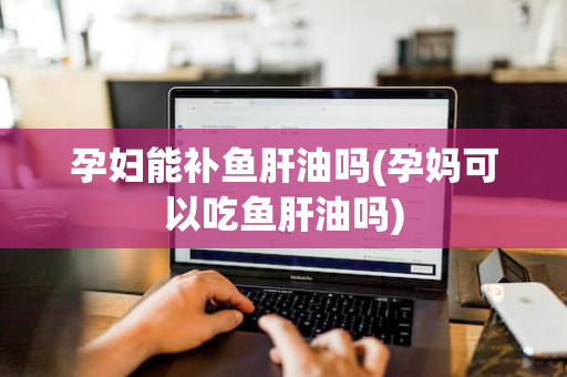 孕妇能补鱼肝油吗(孕妈可以吃鱼肝油吗)