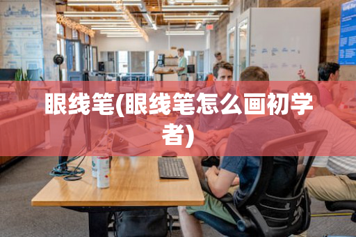 眼线笔(眼线笔怎么画初学者)