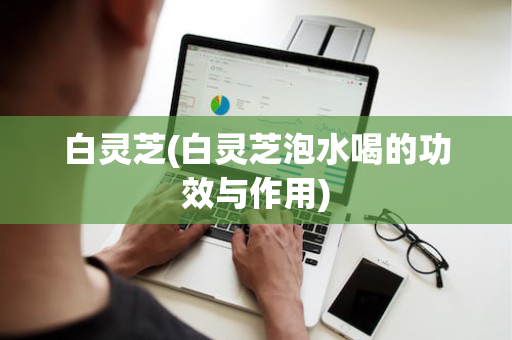 白灵芝(白灵芝泡水喝的功效与作用)