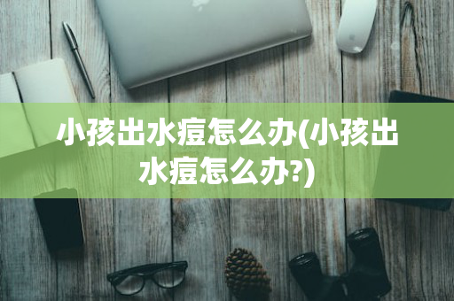 小孩出水痘怎么办(小孩出水痘怎么办?)
