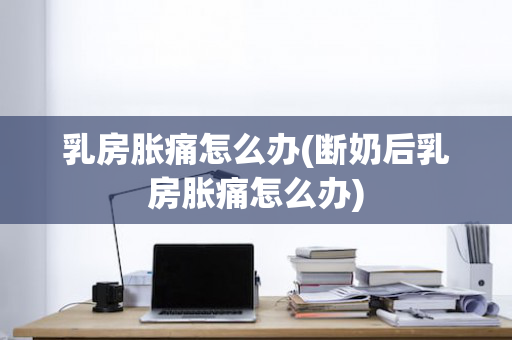 乳房胀痛怎么办(断奶后乳房胀痛怎么办)