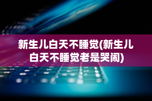 新生儿白天不睡觉(新生儿白天不睡觉老是哭闹)