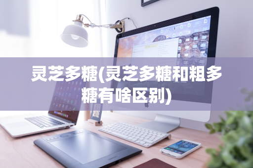 灵芝多糖(灵芝多糖和粗多糖有啥区别)
