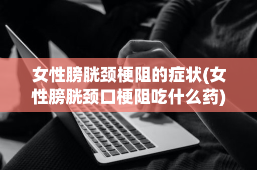 女性膀胱颈梗阻的症状(女性膀胱颈口梗阻吃什么药)