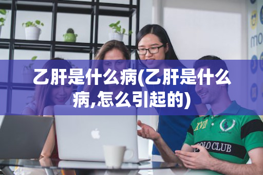 乙肝是什么病(乙肝是什么病,怎么引起的)