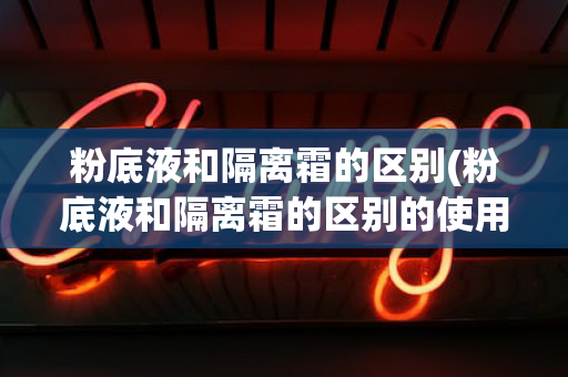 粉底液和隔离霜的区别(粉底液和隔离霜的区别的使用顺序)