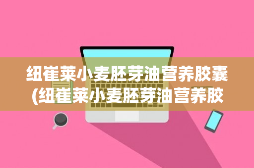 纽崔莱小麦胚芽油营养胶囊(纽崔莱小麦胚芽油营养胶囊一天最多吃多少)