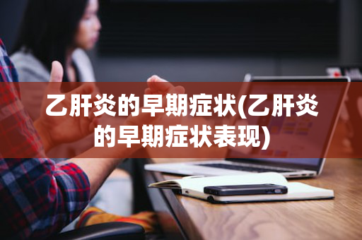 乙肝炎的早期症状(乙肝炎的早期症状表现)