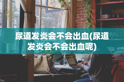 尿道发炎会不会出血(尿道发炎会不会出血呢)