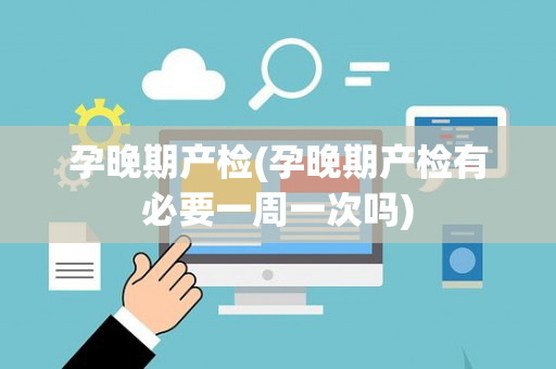孕晚期产检(孕晚期产检有必要一周一次吗)