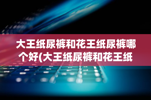 大王纸尿裤和花王纸尿裤哪个好(大王纸尿裤和花王纸尿裤哪个好穿)