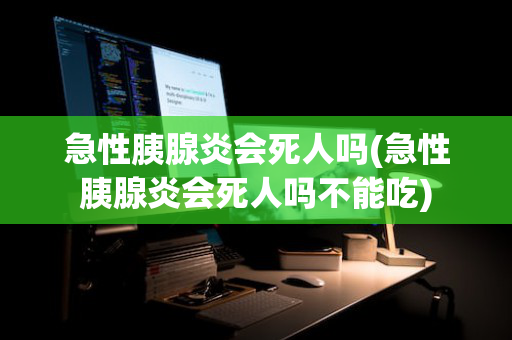 急性胰腺炎会死人吗(急性胰腺炎会死人吗不能吃)