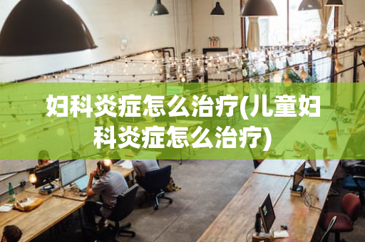 妇科炎症怎么治疗(儿童妇科炎症怎么治疗)