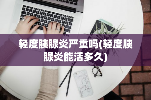 轻度胰腺炎严重吗(轻度胰腺炎能活多久)