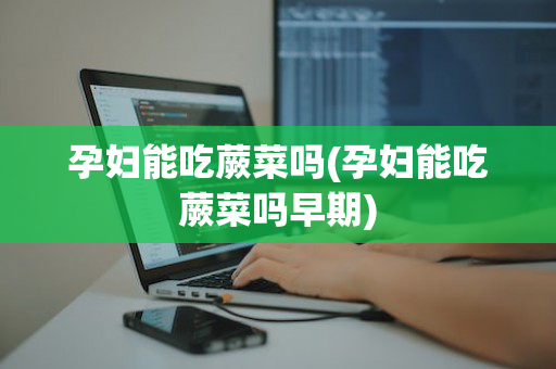 孕妇能吃蕨菜吗(孕妇能吃蕨菜吗早期)
