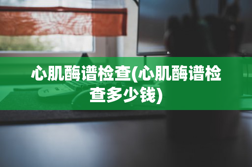 心肌酶谱检查(心肌酶谱检查多少钱)