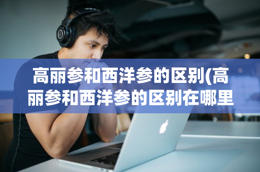 高丽参和西洋参的区别(高丽参和西洋参的区别在哪里)