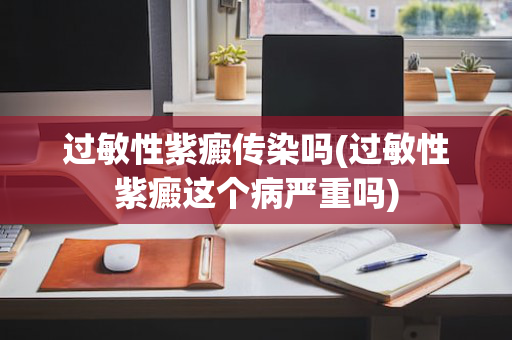 过敏性紫癜传染吗(过敏性紫癜这个病严重吗)