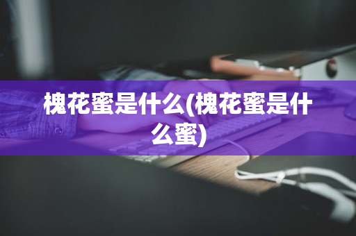 槐花蜜是什么(槐花蜜是什么蜜)