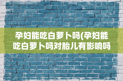 孕妇能吃白萝卜吗(孕妇能吃白萝卜吗对胎儿有影响吗)