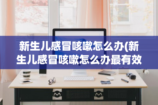 新生儿感冒咳嗽怎么办(新生儿感冒咳嗽怎么办最有效)