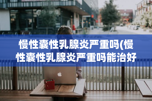 慢性囊性乳腺炎严重吗(慢性囊性乳腺炎严重吗能治好吗)