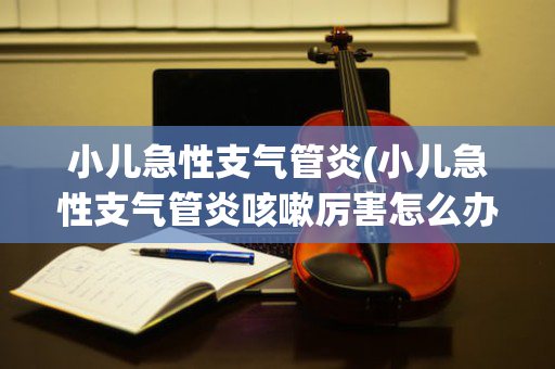 小儿急性支气管炎(小儿急性支气管炎咳嗽厉害怎么办)