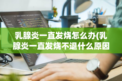 乳腺炎一直发烧怎么办(乳腺炎一直发烧不退什么原因)
