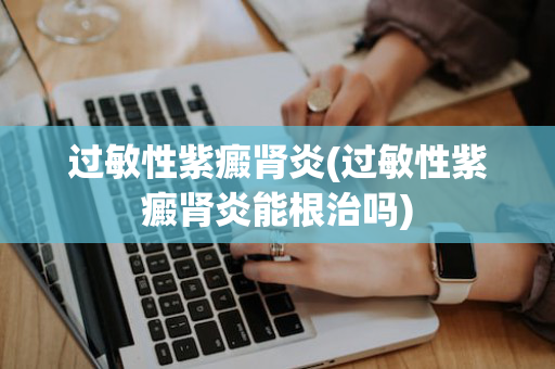 过敏性紫癜肾炎(过敏性紫癜肾炎能根治吗)