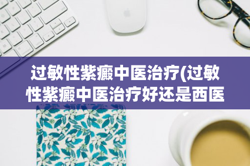 过敏性紫癜中医治疗(过敏性紫癜中医治疗好还是西医治疗好)