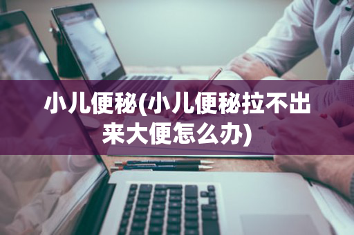 小儿便秘(小儿便秘拉不出来大便怎么办)
