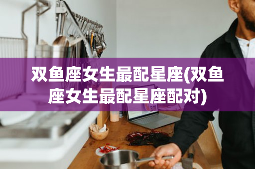 双鱼座女生最配星座(双鱼座女生最配星座配对)