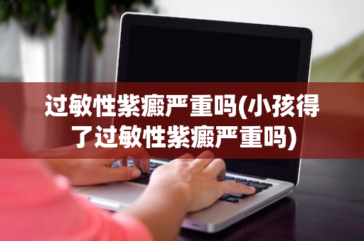过敏性紫癜严重吗(小孩得了过敏性紫癜严重吗)