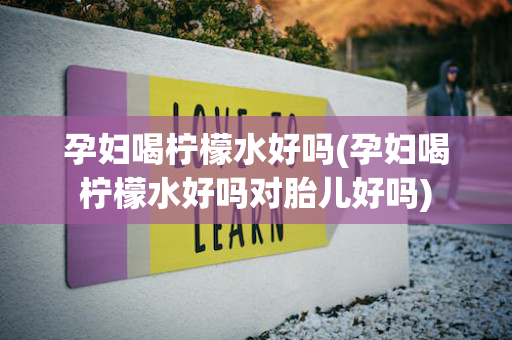 孕妇喝柠檬水好吗(孕妇喝柠檬水好吗对胎儿好吗)