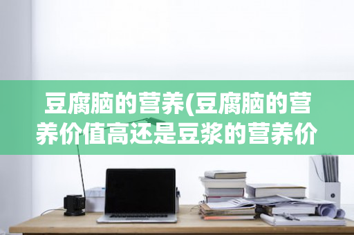 豆腐脑的营养(豆腐脑的营养价值高还是豆浆的营养价值高)