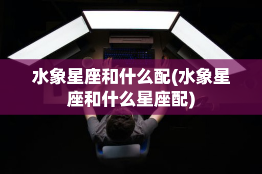 水象星座和什么配(水象星座和什么星座配)