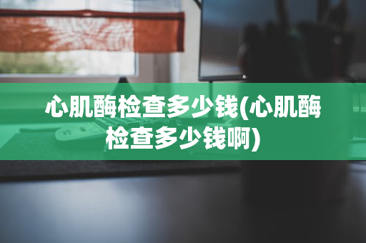 心肌酶检查多少钱(心肌酶检查多少钱啊)
