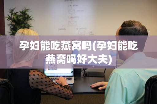 孕妇能吃燕窝吗(孕妇能吃燕窝吗好大夫)
