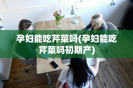 孕妇能吃芹菜吗(孕妇能吃芹菜吗初期产)